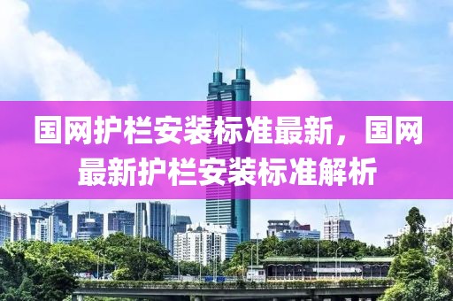 國網(wǎng)護欄安裝標(biāo)準(zhǔn)最新，國網(wǎng)最新護欄安裝標(biāo)準(zhǔn)解析