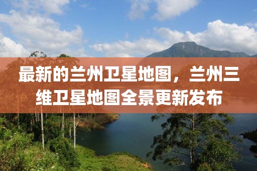 最新的蘭州衛(wèi)星地圖，蘭州三維衛(wèi)星地圖全景更新發(fā)布
