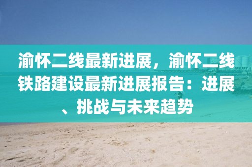 渝懷二線最新進(jìn)展，渝懷二線鐵路建設(shè)最新進(jìn)展報(bào)告：進(jìn)展、挑戰(zhàn)與未來(lái)趨勢(shì)