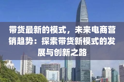 帶貨最新的模式，未來電商營銷趨勢：探索帶貨新模式的發(fā)展與創(chuàng)新之路