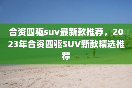 合資四驅(qū)suv最新款推薦，2023年合資四驅(qū)SUV新款精選推薦
