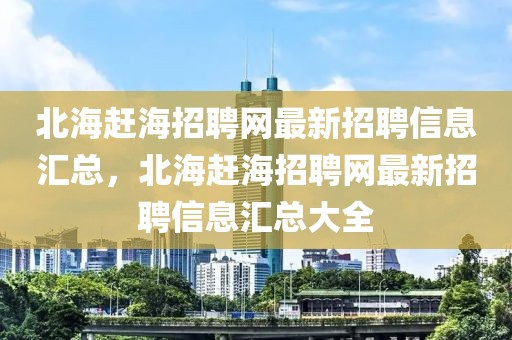 北海趕海招聘網(wǎng)最新招聘信息匯總，北海趕海招聘網(wǎng)最新招聘信息匯總大全