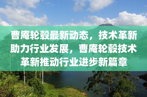 曹庵輪轂最新動(dòng)態(tài)，技術(shù)革新助力行業(yè)發(fā)展，曹庵輪轂技術(shù)革新推動(dòng)行業(yè)進(jìn)步新篇章