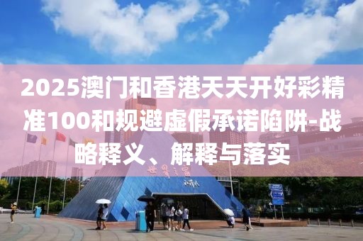 2025澳門(mén)和香港天天開(kāi)好彩精準(zhǔn)100和規(guī)避虛假承諾陷阱-戰(zhàn)略釋義、解釋與落實(shí)