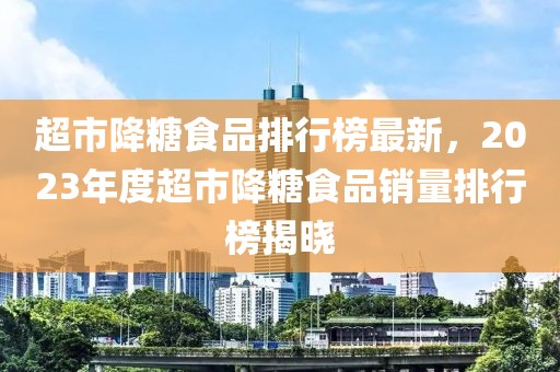 超市降糖食品排行榜最新，2023年度超市降糖食品銷量排行榜揭曉