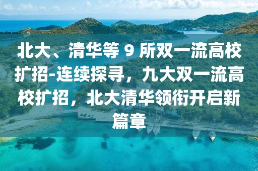 北大、清華等 9 所雙一流高校擴(kuò)招-連續(xù)探尋，九大雙一流高校擴(kuò)招，北大清華領(lǐng)銜開啟新篇章