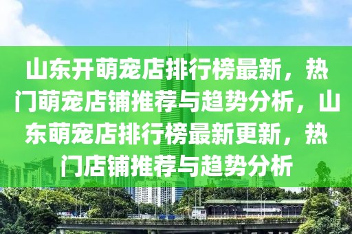 山東開萌寵店排行榜最新，熱門萌寵店鋪推薦與趨勢分析，山東萌寵店排行榜最新更新，熱門店鋪推薦與趨勢分析