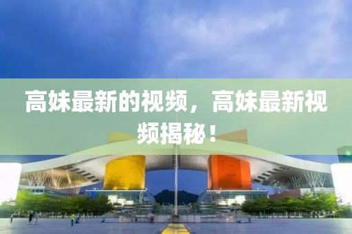 高妹最新的視頻，高妹最新視頻揭秘！