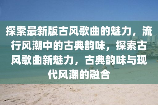 探索最新版古風(fēng)歌曲的魅力，流行風(fēng)潮中的古典韻味，探索古風(fēng)歌曲新魅力，古典韻味與現(xiàn)代風(fēng)潮的融合
