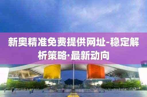 新奧精準(zhǔn)免費提供網(wǎng)址-穩(wěn)定解析策略·最新動向