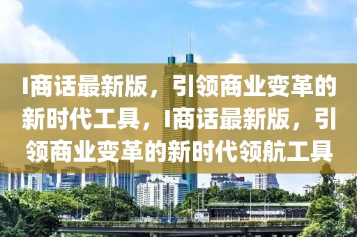 I商話最新版，引領(lǐng)商業(yè)變革的新時(shí)代工具，I商話最新版，引領(lǐng)商業(yè)變革的新時(shí)代領(lǐng)航工具