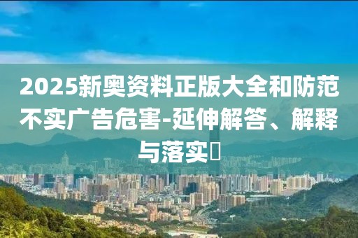 2025新奧資料正版大全和防范不實(shí)廣告危害-延伸解答、解釋與落實(shí)?