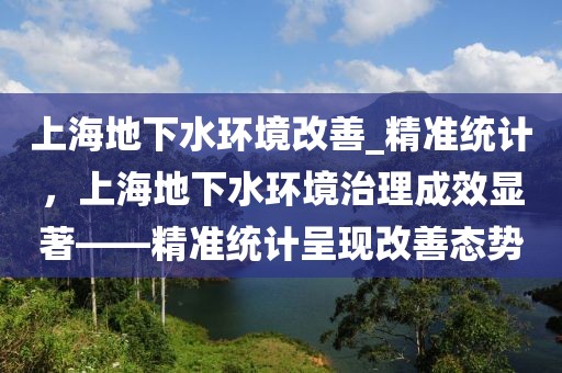 上海地下水環(huán)境改善_精準(zhǔn)統(tǒng)計(jì)，上海地下水環(huán)境治理成效顯著——精準(zhǔn)統(tǒng)計(jì)呈現(xiàn)改善態(tài)勢(shì)