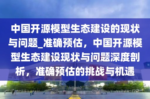 中國開源模型生態(tài)建設(shè)的現(xiàn)狀與問題_準(zhǔn)確預(yù)估，中國開源模型生態(tài)建設(shè)現(xiàn)狀與問題深度剖析，準(zhǔn)確預(yù)估的挑戰(zhàn)與機(jī)遇