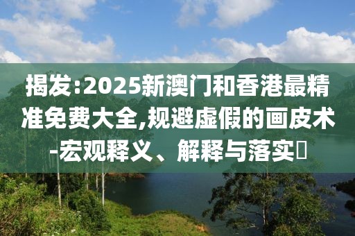 揭發(fā):2025新澳門和香港最精準免費大全,規(guī)避虛假的畫皮術-宏觀釋義、解釋與落實?
