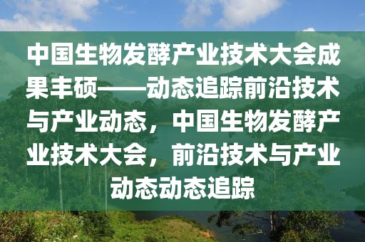 中國生物發(fā)酵產(chǎn)業(yè)技術(shù)大會成果豐碩——動態(tài)追蹤前沿技術(shù)與產(chǎn)業(yè)動態(tài)，中國生物發(fā)酵產(chǎn)業(yè)技術(shù)大會，前沿技術(shù)與產(chǎn)業(yè)動態(tài)動態(tài)追蹤