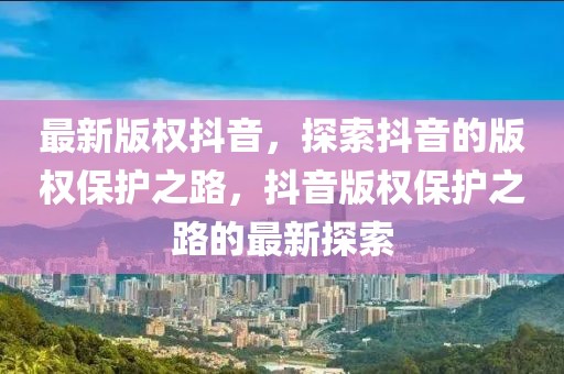 最新版權(quán)抖音，探索抖音的版權(quán)保護(hù)之路，抖音版權(quán)保護(hù)之路的最新探索