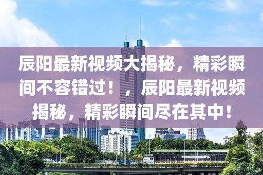 辰陽(yáng)最新視頻大揭秘，精彩瞬間不容錯(cuò)過(guò)！，辰陽(yáng)最新視頻揭秘，精彩瞬間盡在其中！