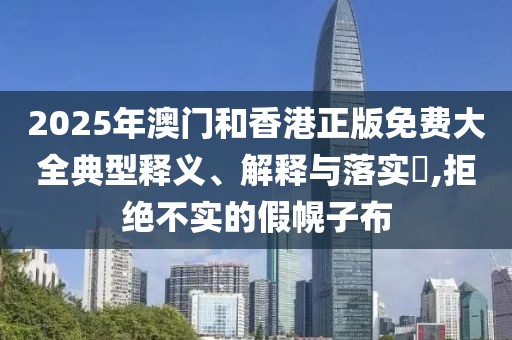 2025年澳門和香港正版免費大全典型釋義、解釋與落實?,拒絕不實的假幌子布
