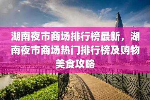 湖南夜市商場排行榜最新，湖南夜市商場熱門排行榜及購物美食攻略