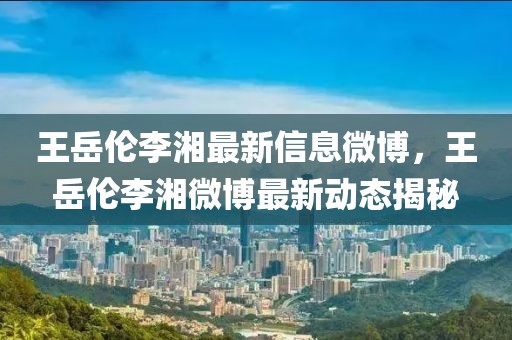王岳倫李湘最新信息微博，王岳倫李湘微博最新動(dòng)態(tài)揭秘