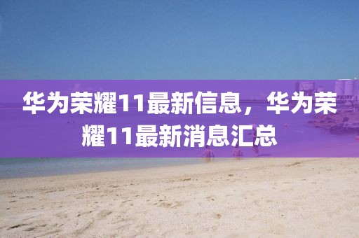 華為榮耀11最新信息，華為榮耀11最新消息匯總