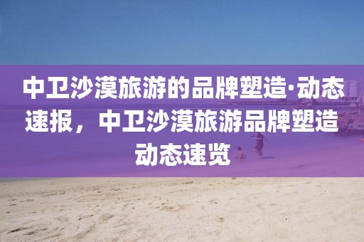 中衛(wèi)沙漠旅游的品牌塑造·動態(tài)速報，中衛(wèi)沙漠旅游品牌塑造動態(tài)速覽