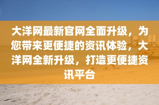 大洋網最新官網全面升級，為您帶來更便捷的資訊體驗，大洋網全新升級，打造更便捷資訊平臺