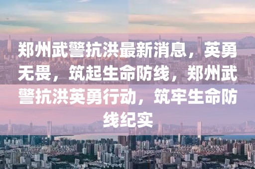 鄭州武警抗洪最新消息，英勇無(wú)畏，筑起生命防線，鄭州武警抗洪英勇行動(dòng)，筑牢生命防線紀(jì)實(shí)
