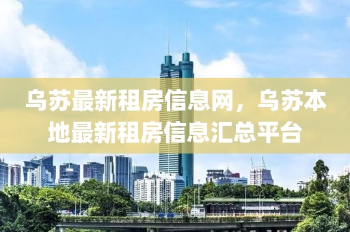 烏蘇最新租房信息網(wǎng)，烏蘇本地最新租房信息匯總平臺(tái)