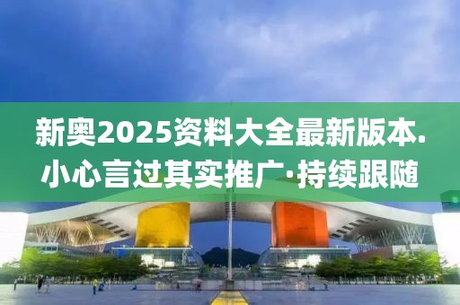 新奧2025資料大全最新版本.小心言過其實推廣·持續(xù)跟隨