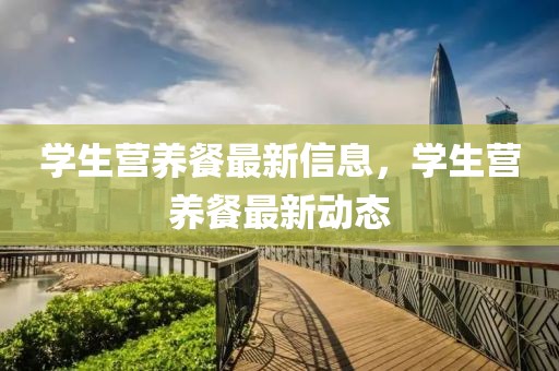 學生營養(yǎng)餐最新信息，學生營養(yǎng)餐最新動態(tài)