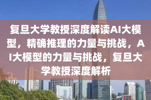 復(fù)旦大學教授深度解讀AI大模型，精確推理的力量與挑戰(zhàn)，AI大模型的力量與挑戰(zhàn)，復(fù)旦大學教授深度解析