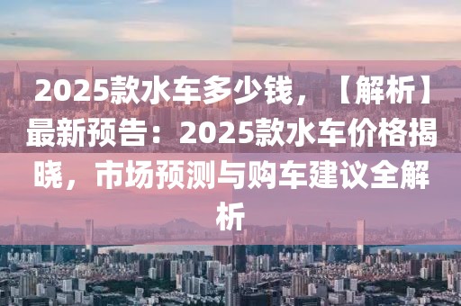 2025款水車多少錢，【解析】最新預(yù)告：2025款水車價格揭曉，市場預(yù)測與購車建議全解析