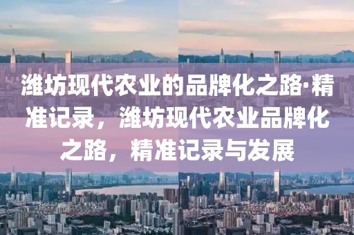濰坊現(xiàn)代農(nóng)業(yè)的品牌化之路·精準(zhǔn)記錄，濰坊現(xiàn)代農(nóng)業(yè)品牌化之路，精準(zhǔn)記錄與發(fā)展
