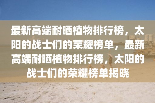 最新高端耐曬植物排行榜，太陽(yáng)的戰(zhàn)士們的榮耀榜單，最新高端耐曬植物排行榜，太陽(yáng)的戰(zhàn)士們的榮耀榜單揭曉
