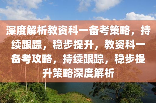 深度解析教資科一備考策略，持續(xù)跟蹤，穩(wěn)步提升，教資科一備考攻略，持續(xù)跟蹤，穩(wěn)步提升策略深度解析