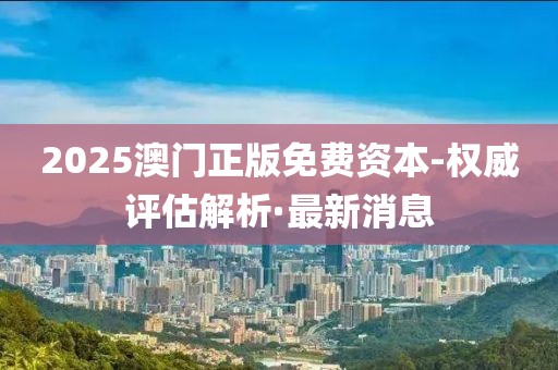 2025澳門正版免費(fèi)資本-權(quán)威評(píng)估解析·最新消息