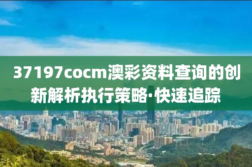 37197cocm澳彩資料查詢的創(chuàng)新解析執(zhí)行策略·快速追蹤