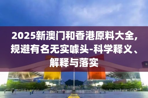 2025新澳門和香港原料大全,規(guī)避有名無實噱頭-科學釋義、解釋與落實