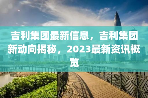 吉利集團最新信息，吉利集團新動向揭秘，2023最新資訊概覽