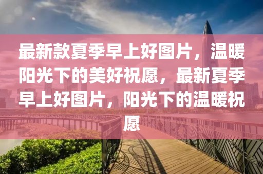 最新款夏季早上好圖片，溫暖陽(yáng)光下的美好祝愿，最新夏季早上好圖片，陽(yáng)光下的溫暖祝愿