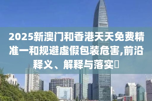 2025新澳門和香港天天免費精準(zhǔn)一和規(guī)避虛假包裝危害,前沿釋義、解釋與落實?