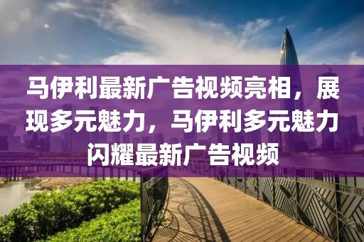 馬伊利最新廣告視頻亮相，展現(xiàn)多元魅力，馬伊利多元魅力閃耀最新廣告視頻