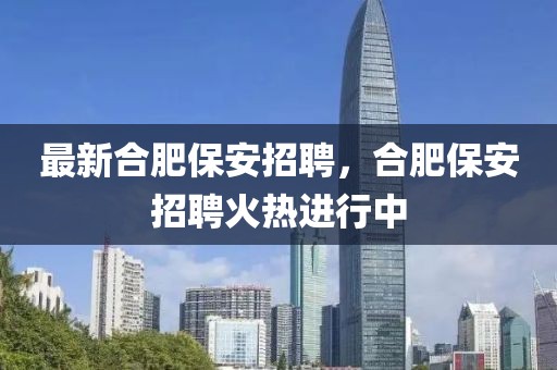 最新合肥保安招聘，合肥保安招聘火熱進(jìn)行中