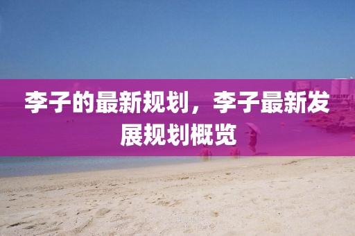 李子的最新規(guī)劃，李子最新發(fā)展規(guī)劃概覽