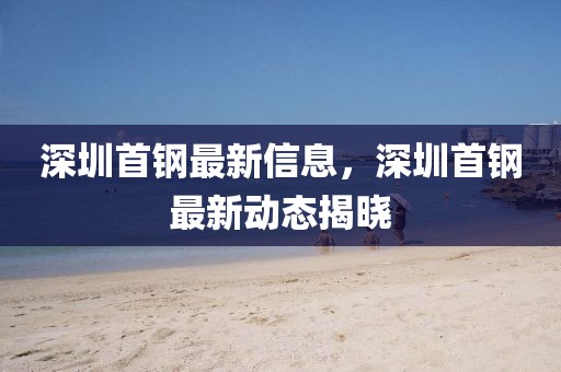 深圳首鋼最新信息，深圳首鋼最新動態(tài)揭曉