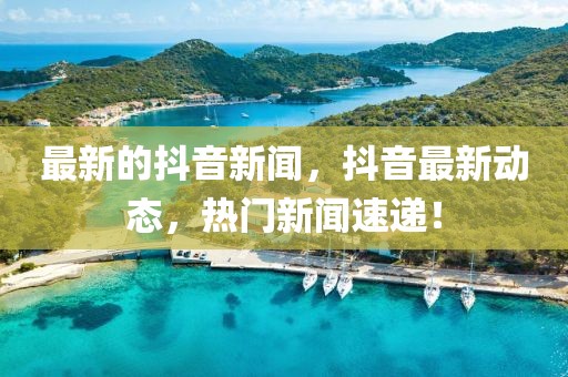 最新的抖音新聞，抖音最新動(dòng)態(tài)，熱門新聞速遞！
