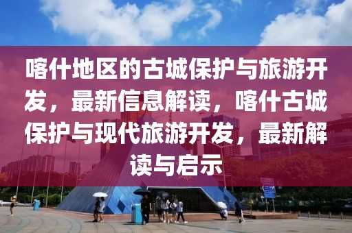 喀什地區(qū)的古城保護(hù)與旅游開(kāi)發(fā)，最新信息解讀，喀什古城保護(hù)與現(xiàn)代旅游開(kāi)發(fā)，最新解讀與啟示