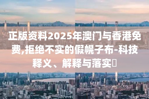 正版資料2025年澳門與香港免費(fèi),拒絕不實(shí)的假幌子布-科技釋義、解釋與落實(shí)?